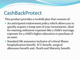 CashBackProtect
This product provides a twofold plan that consists of:
 An anticipated endowment policy which allows you to
quickly acquire a lump sum of your investments, ideal
for meeting milestone expenses like a child’s marriage,
expenses for a child’s higher education or purchase of
an asset.
 Standard life assurance inclusive of critical illness
hospitalization benefit, ICU benefit, surgical
allowance benefit and, Death and Maturity benefit.
 