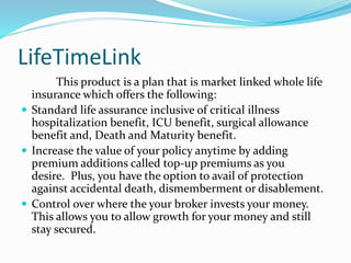 LifeTimeLink
This product is a plan that is market linked whole life
insurance which offers the following:
 Standard life assurance inclusive of critical illness
hospitalization benefit, ICU benefit, surgical allowance
benefit and, Death and Maturity benefit.
 Increase the value of your policy anytime by adding
premium additions called top-up premiums as you
desire. Plus, you have the option to avail of protection
against accidental death, dismemberment or disablement.
 Control over where the your broker invests your money.
This allows you to allow growth for your money and still
stay secured.
 