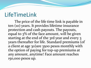 LifeTimeLink
The price of the life time link is payable in
ten (10) years. It provides lifetime insurance
protection and cash payouts. The payouts,
equal to 3% of the face amount, will be given
starting at the end of the 3rd year and every 3
years thereafter for life. Standard premiums (of
a client at age 30)are 3500 pesos monthly with
the option of paying for top-up premiums at
any amount, anytime! Face amount reaches
150,000 pesos up.
 