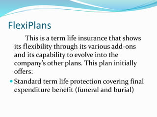 FlexiPlans
This is a term life insurance that shows
its flexibility through its various add-ons
and its capability to evolve into the
company’s other plans. This plan initially
offers:
 Standard term life protection covering final
expenditure benefit (funeral and burial)
 