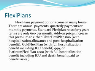 FlexiPlans
FlexiPlans payment options come in many forms.
There are annual payments, quarterly payments or
monthly payments. Standard Flexiplan rates for 5 years
terms are only 600 per month. Add-on prices increase
this premium to either SilverFlexiPlan 800 (with
hospitalization allowance and post-hospitalization
benefit), GoldFlexiPlan (with full hospitalization
benefit including ICU benefit) 999, or
PlatinumFlexiPlan 2000 (with full hospitalization
benefit including ICU and death benefit paid to
beneficiaries.)
 