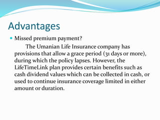 Advantages
 Missed premium payment?
The Umanian Life Insurance company has
provisions that allow a grace period (31 days or more),
during which the policy lapses. However, the
LifeTimeLink plan provides certain benefits such as
cash dividend values which can be collected in cash, or
used to continue insurance coverage limited in either
amount or duration.
 