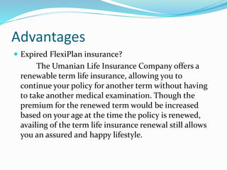 Advantages
 Expired FlexiPlan insurance?
The Umanian Life Insurance Company offers a
renewable term life insurance, allowing you to
continue your policy for another term without having
to take another medical examination. Though the
premium for the renewed term would be increased
based on your age at the time the policy is renewed,
availing of the term life insurance renewal still allows
you an assured and happy lifestyle.
 