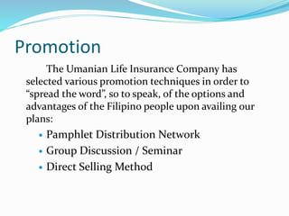 Promotion
The Umanian Life Insurance Company has
selected various promotion techniques in order to
“spread the word”, so to speak, of the options and
advantages of the Filipino people upon availing our
plans:
 Pamphlet Distribution Network
 Group Discussion / Seminar
 Direct Selling Method
 