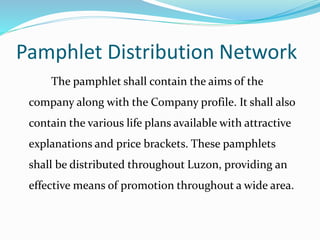 Pamphlet Distribution Network
The pamphlet shall contain the aims of the
company along with the Company profile. It shall also
contain the various life plans available with attractive
explanations and price brackets. These pamphlets
shall be distributed throughout Luzon, providing an
effective means of promotion throughout a wide area.
 
