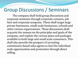 Group Discussions / Seminars
The company shall hold group discussions and
corporate seminars through corporate contacts, job
fairs and corporate symposia. These shall target large
private businesses, small-scale businesses, schools and
other various organizations. These discussions shall
acquaint the masses on the principles and goals of the
company, and explain the various plans and packages
available to both large and small scale consumers. This
shall also provide the prospect of recruiting
commission-based sales agents to fuel the individual
scale opportunities and promotion through direct
selling.
 