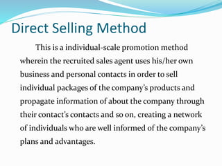 Direct Selling Method
This is a individual-scale promotion method
wherein the recruited sales agent uses his/her own
business and personal contacts in order to sell
individual packages of the company’s products and
propagate information of about the company through
their contact’s contacts and so on, creating a network
of individuals who are well informed of the company’s
plans and advantages.
 
