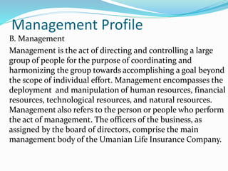 Management Profile
B. Management
Management is the act of directing and controlling a large
group of people for the purpose of coordinating and
harmonizing the group towards accomplishing a goal beyond
the scope of individual effort. Management encompasses the
deployment and manipulation of human resources, financial
resources, technological resources, and natural resources.
Management also refers to the person or people who perform
the act of management. The officers of the business, as
assigned by the board of directors, comprise the main
management body of the Umanian Life Insurance Company.
 