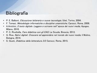 Bibliografia
• P. E. Balboni, Educazione letteraria e nuove tecnologie, Utet, Torino, 2004;
• F. Tomasi, Metodologie informatiche e discipline umanistiche, Carocci, Roma, 2008;
• A.Anichini, Il testo digitale. Leggere e scrivere nell’epoca dei nuovi media, Apogeo,
Milano, 2010;
• P. C. Rivoltella, Fare didattica con gli EAS, La Scuola, Brescia, 2013;
• G. Riva, Nativi digitali. Crescere ed apprendere nel mondo dei nuovi media, il Mulino,
Bologna, 2014;
• S. Giusti, Didattica della letteratura 2.0, Carocci, Roma, 2015;
 