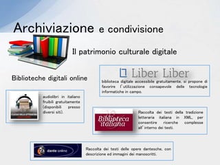 Archiviazione e condivisione
Biblioteche digitali online
Il patrimonio culturale digitale
biblioteca digitale accessibile gratuitamente, si propone di
favorire l’utilizzazione consapevole delle tecnologie
informatiche in campo.
audiolibri in italiano
fruibili gratuitamente
(disponibili presso
diversi siti). Raccolta dei testi della tradizione
letteraria italiana in XML, per
consentire ricerche complesse
all’interno dei testi.
Raccolta dei testi delle opere dantesche, con
descrizione ed immagini dei manoscritti.
 