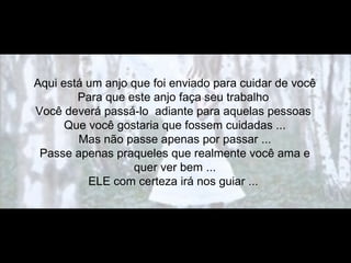 Aqui está um anjo que foi enviado para cuidar de você
        Para que este anjo faça seu trabalho
Você deverá passá-lo adiante para aquelas pessoas
      Que você gostaria que fossem cuidadas ...
        Mas não passe apenas por passar ...
 Passe apenas praqueles que realmente você ama e
                  quer ver bem ...
          ELE com certeza irá nos guiar ...
 