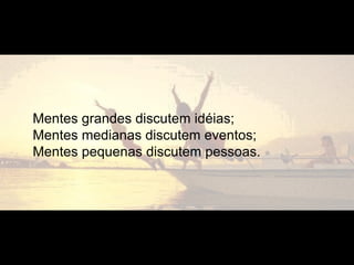 Mentes grandes discutem idéias;
Mentes medianas discutem eventos;
Mentes pequenas discutem pessoas.
 