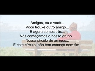 Amigos, eu e você...
Você trouxe outro amigo...
E agora somos três...
Nós começamos o nosso grupo...
Nosso círculo de amigos...
E este círculo, não tem começo nem fim.
 