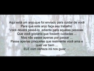 Aqui está um anjo que foi enviado para cuidar de você
Para que este anjo faça seu trabalho
Você deverá passá-lo adiante para aquelas pessoas
Que você gostaria que fossem cuidadas ...
Mas não passe apenas por passar ...
Passe apenas praqueles que realmente você ama e
quer ver bem ...
ELE com certeza irá nos guiar ...
 