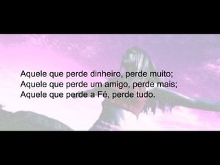 Aquele que perde dinheiro, perde muito;
Aquele que perde um amigo, perde mais;
Aquele que perde a Fé, perde tudo.
 