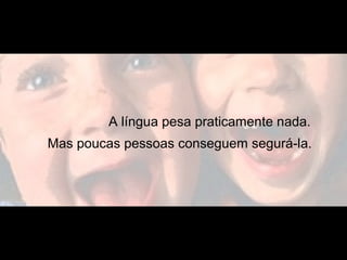 A língua pesa praticamente nada.
Mas poucas pessoas conseguem segurá-la.
 