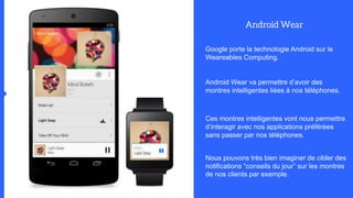 Google porte la technologie Android sur le
Weareables Computing.
Android Wear va permettre d’avoir des
montres intelligentes liées à nos téléphones.
Ces montres intelligentes vont nous permettre
d’interagir avec nos applications préférées
sans passer par nos téléphones.
Nous pouvons très bien imaginer de cibler des
notifications “conseils du jour” sur les montres
de nos clients par exemple.
 
