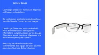Les Google Glass sont maintenant disponible
en Europe, en Angletterre.
De nombreuses applications ajoutées et une
volonté d’étendre l’impact sur nos usages.
Les Google Glass vont supporter Android
Wear. Permettant ainsi d’envoyer des
informations complémentaires sur les Google
Glass sans à avoir besoin de développer une
applications spécifiques à celle-ci.
Beaucoup de médecins américains
commencent à être équipé de Glass pour les
aider dans l’exercice de leurs fonction.
 