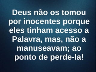 Deus não os tomouDeus não os tomou
por inocentes porquepor inocentes porque
eles tinham acesso aeles tinham acesso a
Palavra, mas, não aPalavra, mas, não a
manuseavam; aomanuseavam; ao
ponto de perde-la!ponto de perde-la!
 