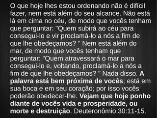 O que hoje lhes estou ordenando não é difícil
fazer, nem está além do seu alcance. Não está
lá em cima no céu, de modo que vocês tenham
que perguntar: "Quem subirá ao céu para
consegui-lo e vir proclamá-lo a nós a fim de
que lhe obedeçamos? " Nem está além do
mar, de modo que vocês tenham que
perguntar: "Quem atravessará o mar para
consegui-lo e, voltando, proclamá-lo a nós a
fim de que lhe obedeçamos? " Nada disso. A
palavra está bem próxima de vocês; está em
sua boca e em seu coração; por isso vocês
poderão obedecer-lhe. Vejam que hoje ponho
diante de vocês vida e prosperidade, ou
morte e destruição. Deuteronômio 30:11-15.
 