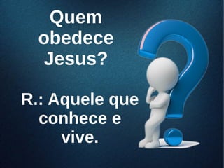 QuemQuem
obedeceobedece
Jesus?Jesus?
R.: Aquele queR.: Aquele que
conhece econhece e
vive.vive.
 