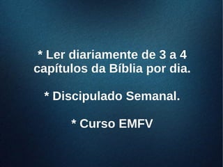 * Ler diariamente de 3 a 4* Ler diariamente de 3 a 4
capítulos da Bíblia por dia.capítulos da Bíblia por dia.
* Discipulado Semanal.* Discipulado Semanal.
* Curso EMFV* Curso EMFV
 