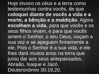 Hoje invoco os céus e a terra como
testemunhas contra vocês, de que
coloquei diante de vocês a vida e a
morte, a bênção e a maldição. Agora
escolham a vida, para que vocês e os
seus filhos vivam, e para que vocês
amem o Senhor, o seu Deus, ouçam a
sua voz e se apeguem firmemente a
ele. Pois o Senhor é a sua vida, e ele
lhes dará muitos anos na terra que
jurou dar aos seus antepassados,
Abraão, Isaque e Jacó.
Deuteronômio 30:19,20.
 