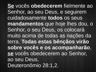 Se vocês obedecerem fielmente ao
Senhor, ao seu Deus, e seguirem
cuidadosamente todos os seus
mandamentos que hoje lhes dou, o
Senhor, o seu Deus, os colocará
muito acima de todas as nações da
terra. Todas estas bênçãos virão
sobre vocês e os acompanharão,
se vocês obedecerem ao Senhor,
ao seu Deus.
Deuteronômio 28:1,2.
 