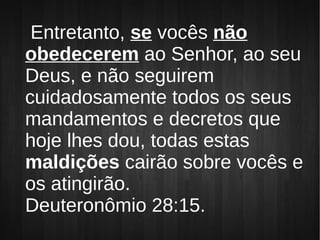Entretanto, se vocês não
obedecerem ao Senhor, ao seu
Deus, e não seguirem
cuidadosamente todos os seus
mandamentos e decretos que
hoje lhes dou, todas estas
maldições cairão sobre vocês e
os atingirão.
Deuteronômio 28:15.
 