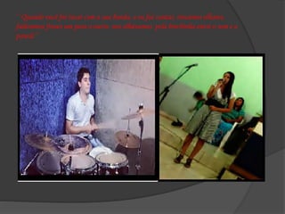 ‘’ Quando você foi tocar com a sua banda, e eu fui cantar, trocamos olhares,
falávamos frases um para o outro, nos olhávamos pela brechinha entre o som e a
parede’’
 