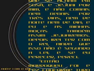 que se acham em
Susã, e jejuai por
mim, e não comais
nem bebais por
três dias, nem de
noite nem de dia; e
eu e as minhas
moças também
assim jejuaremos.
Depois irei ter com
o rei, ainda que
isso não é segundo
a lei; e se eu
perecer, pereci.
    17
Então
Mardoqueu foi e
noite com o Rei
 