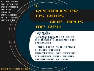 s na vida
de Ester
determin
antes
para
descobri
r o seu
destino
1.
Reconhecer
os dons
que Deus
me deu
Limitaçõe
s de
Ester
+ Órfã
+ Pertencia a uma
minoria (Judeia na
Pérsia)
+ Mulher solteira
( não tinha
direitos, se fosse
casada não seria
obrigada a ter
uma noite de sexo
com o Rei)
noite com o Rei
 