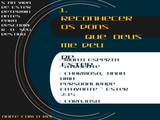 s na vida
de Ester
determin
antes
para
descobri
r o seu
destino
1.
Reconhecer
os dons
que Deus
me deu
Dons
de
Ester
+ Muito Esperta
+ Atraente
+ Charmosa, tinha
uma
personalidade
cativante – Ester
2:15
+ Corajosa
noite com o Rei
 