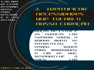 s na vida
de Ester
determin
antes
para
descobri
r o seu
destino
2. Identificar
necessidades
que tocam o
nosso coração
    
Ester 4:4
Quando vieram as
moças de Ester e
os eunucos lho
fizeram saber, a
rainha muito se
entristeceu; e
enviou roupa
para Mardoqueu,
a fim de que,
despindo-lhe o
saco, lha
vestissem; ele,
porém, não a
aceitou.noite com o Rei
 