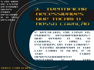 s na vida
de Ester
determin
antes
para
descobri
r o seu
destino
2. Identificar
necessidades
que tocam o
nosso coração7
Porventura não é
também que repartas o
teu pão com o faminto,
e recolhas em casa os
pobres desamparados?
que vendo o nu, o
cubras, e não te
escondas da tua carne?
    8
Então romperá a tua
luz como a alva, e a
tua cura
apressadamente
brotará. e a tua
justiça irá adiante de
ti; e a glória do Senhor
será a tua retaguarda.noite com o Rei
 