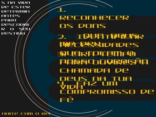 s na vida
de Ester
determin
antes
para
descobri
r o seu
destino
1.
Reconhecer
os dons
que Deus
me deu
2. Identificar
necessidades
que tocam o
nosso coração
3. Tira tempo
para ouvires a
chamada de
Deus na tua
vida
4. Faz um
compromisso de
fé
noite com o Rei
 