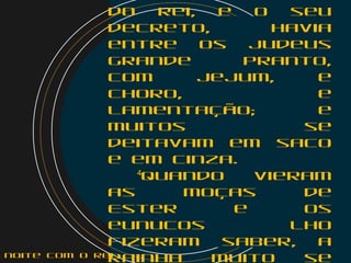 do rei, e o seu
decreto, havia
entre os judeus
grande pranto,
com jejum, e
choro, e
lamentação; e
muitos se
deitavam em saco
e em cinza.
   4
Quando vieram
as moças de
Ester e os
eunucos lho
fizeram saber, a
rainha muito senoite com o Rei
 