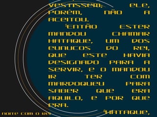 vestissem; ele,
porém, não a
aceitou.
    5
Então Ester
mandou chamar
Hataque, um dos
eunucos do rei,
que este havia
designado para a
servir, e o mandou
ir ter com
Mardoqueu para
saber que era
aquilo, e por que
era.
6
Hataque,noite com o Rei
 
