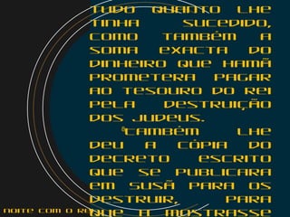 tudo quanto lhe
tinha sucedido,
como também a
soma exacta do
dinheiro que Hamã
prometera pagar
ao tesouro do rei
pela destruição
dos judeus.
    8
Também lhe
deu a cópia do
decreto escrito
que se publicara
em Susã para os
destruir, para
que a mostrassenoite com o Rei
 