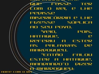 ordenando-lhe
que fosse ter
com o rei, e lhe
pedisse
misericórdia e lhe
fizesse súplica
ao seu povo.
    9
Veio, pois,
Hataque, e
referiu a Ester
as palavras de
Mardoqueu.
    10
Então falou
Ester a Hataque,
mandando-o dizer
a Mardoqueu:
noite com o Rei
 