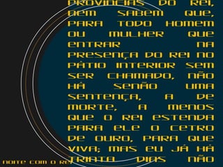 províncias do rei,
bem sabem que,
para todo homem
ou mulher que
entrar na
presença do rei no
pátio interior sem
ser chamado, não
há senão uma
sentença, a de
morte, a menos
que o rei estenda
para ele o cetro
de ouro, para que
viva; mas eu já há
trinta dias nãonoite com o Rei
 