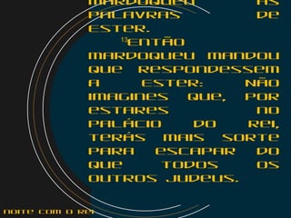 Mardoqueu as
palavras de
Ester.
    13
Então
Mardoqueu mandou
que respondessem
a Ester: Não
imagines que, por
estares no
palácio do rei,
terás mais sorte
para escapar do
que todos os
outros judeus.
noite com o Rei
 