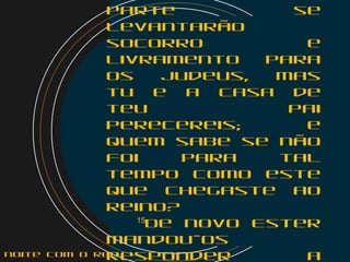parte se
levantarão
socorro e
livramento para
os judeus, mas
tu e a casa de
teu pai
perecereis; e
quem sabe se não
foi para tal
tempo como este
que chegaste ao
reino?
    15
De novo Ester
mandou-os
responder anoite com o Rei
 
