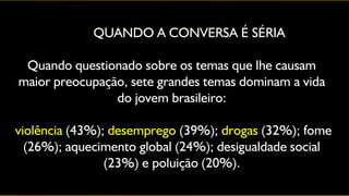 QUANDO A CONVERSA É SÉRIA

 Quando questionado sobre os temas que lhe causam
maior preocupação, sete grandes temas dominam a vida
                do jovem brasileiro:

violência (43%); desemprego (39%); drogas (32%); fome
  (26%); aquecimento global (24%); desigualdade social
                (23%) e poluição (20%).
 