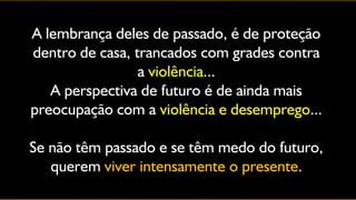 A lembrança deles de passado, é de proteção
dentro de casa, trancados com grades contra
                 a violência...
   A perspectiva de futuro é de ainda mais
preocupação com a violência e desemprego...

Se não têm passado e se têm medo do futuro,
   querem viver intensamente o presente.
 