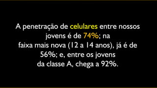 A penetração de celulares entre nossos
          jovens é de 74%; na
 faixa mais nova (12 a 14 anos), já é de
        56%; e, entre os jovens
       da classe A, chega a 92%.
 