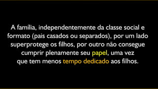 A família, independentemente da classe social e
formato (pais casados ou separados), por um lado
 superprotege os filhos, por outro não consegue
     cumprir plenamente seu papel, uma vez
   que tem menos tempo dedicado aos filhos.
 