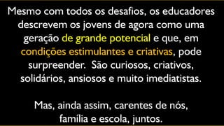 Mesmo com todos os desafios, os educadores
 descrevem os jovens de agora como uma
   geração de grande potencial e que, em
  condições estimulantes e criativas, pode
    surpreender. São curiosos, criativos,
  solidários, ansiosos e muito imediatistas.

     Mas, ainda assim, carentes de nós,
          família e escola, juntos.
 