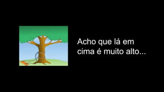 Acho que lá em
cima é muito alto...
 