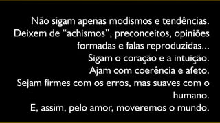Não sigam apenas modismos e tendências.
Deixem de “achismos”, preconceitos, opiniões
               formadas e falas reproduzidas...
                  Sigam o coração e a intuição.
                  Ajam com coerência e afeto.
Sejam firmes com os erros, mas suaves com o
                                      humano.
   E, assim, pelo amor, moveremos o mundo.
 